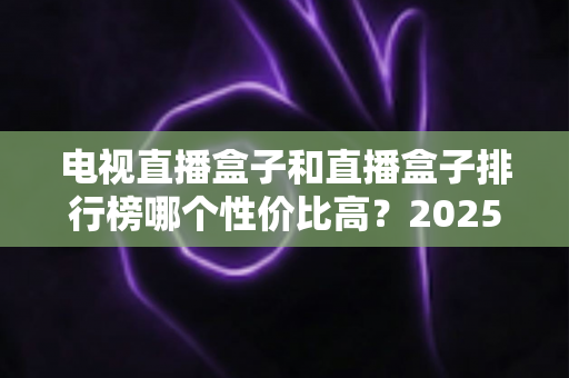 电视直播盒子和直播盒子排行榜哪个性价比高？2025年最新选购指南与深度评测