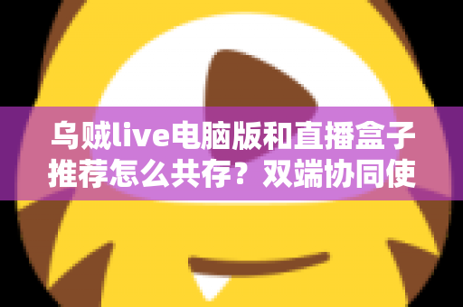 乌贼live电脑版和直播盒子推荐怎么共存？双端协同使用全攻略与实战技巧分享