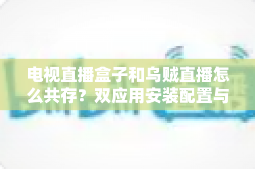 电视直播盒子和乌贼直播怎么共存？双应用安装配置与优化全攻略