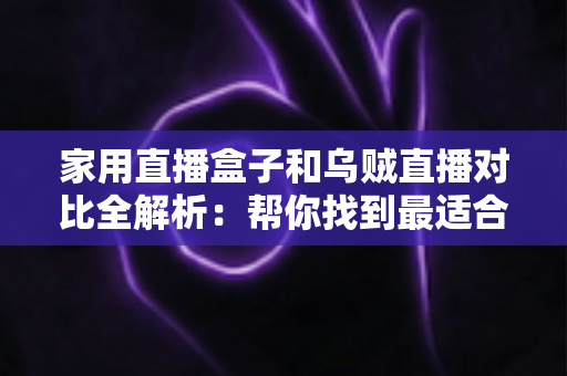 家用直播盒子和乌贼直播对比全解析：帮你找到最适合的家庭大屏观赛方案