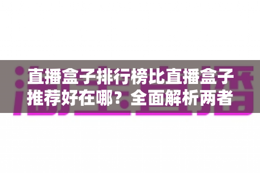直播盒子排行榜比直播盒子推荐好在哪？全面解析两者差异与科学选择指南