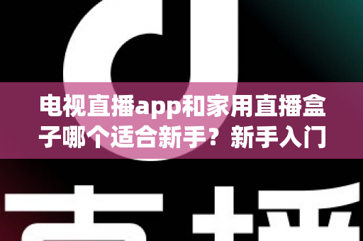 电视直播app和家用直播盒子哪个适合新手？新手入门全攻略与选购指南