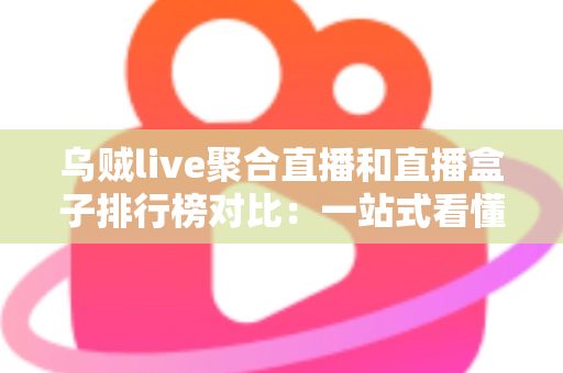 乌贼live聚合直播和直播盒子排行榜对比：一站式看懂哪款直播工具更适合你