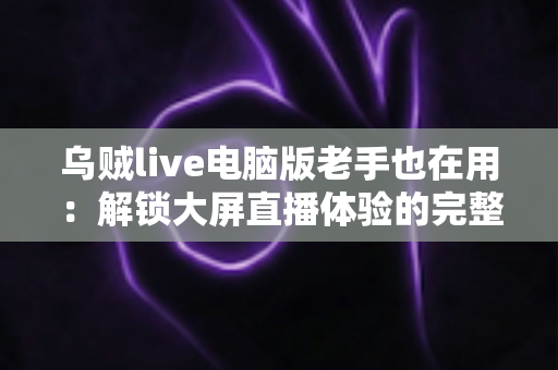 乌贼live电脑版老手也在用：解锁大屏直播体验的完整指南与进阶技巧