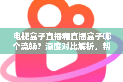 电视盒子直播和直播盒子哪个流畅？深度对比解析，帮你选出最流畅的客厅观影方案