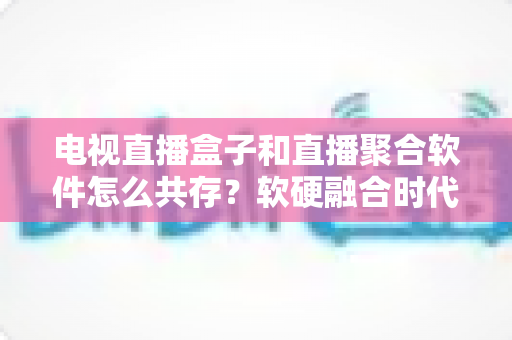 电视直播盒子和直播聚合软件怎么共存?软硬融合时代的大屏观看生态全解析 电视直播盒子和直播聚合软件怎么共存?软硬融合时代的大屏观看生态全解析