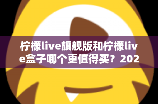 柠檬live旗舰版和柠檬live盒子哪个更值得买？2025年最实用的选购对比指南