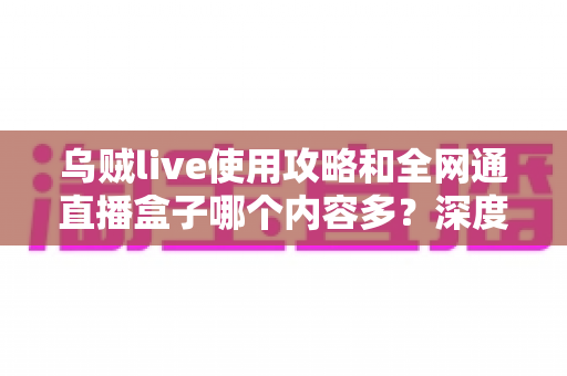 乌贼live使用攻略和全网通直播盒子哪个内容多？深度解析两大观影利器的资源差异与实用选择指南