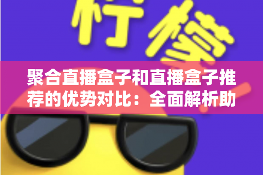 聚合直播盒子和直播盒子推荐的优势对比：全面解析助你选对观影利器