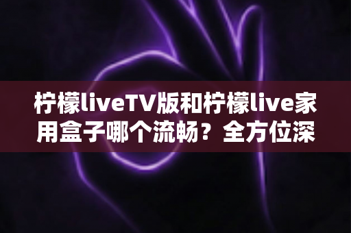 柠檬liveTV版和柠檬live家用盒子哪个流畅？全方位深度对比测评，助你打造丝滑流畅的家庭大屏观影体验