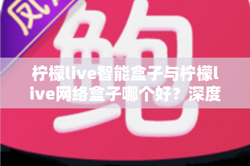 柠檬live智能盒子与柠檬live网络盒子哪个好？深度对比帮你选对不选贵