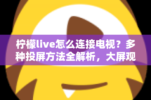 柠檬live怎么连接电视？多种投屏方法全解析，大屏观看直播更尽兴