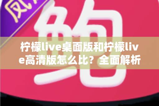 柠檬live桌面版和柠檬live高清版怎么比？全面解析两大版本差异，帮你选对最适合的使用方案