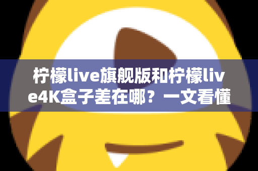 柠檬live旗舰版和柠檬live4K盒子差在哪？一文看懂配置、画质与选购差异，帮你买对不买贵