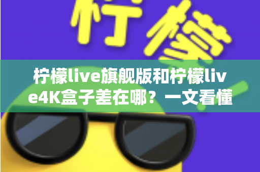 柠檬live旗舰版和柠檬live4K盒子差在哪？一文看懂配置、画质与选购差异，帮你买对不买贵