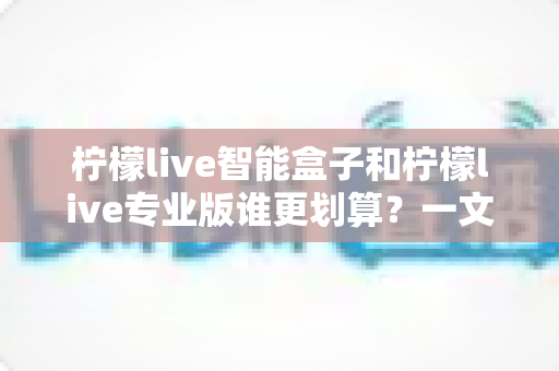 柠檬live智能盒子和柠檬live专业版谁更划算?一文看懂两种方案的真实价值 柠檬live智能盒子和柠檬live专业版谁更划算?一文看懂两种方案的真实价值