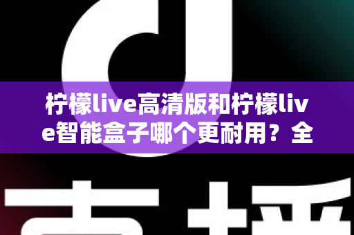 柠檬live高清版和柠檬live智能盒子哪个更耐用？全方位耐用性深度对比测评，帮你选对不踩坑
