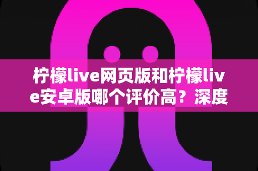 柠檬live网页版和柠檬live安卓版哪个评价高？深度对比与全面解析帮你选对版本