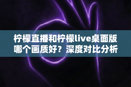 柠檬直播和柠檬live桌面版哪个画质好?深度对比分析与选择指南 柠檬直播和柠檬live桌面版哪个画质好?深度对比分析与选择指南