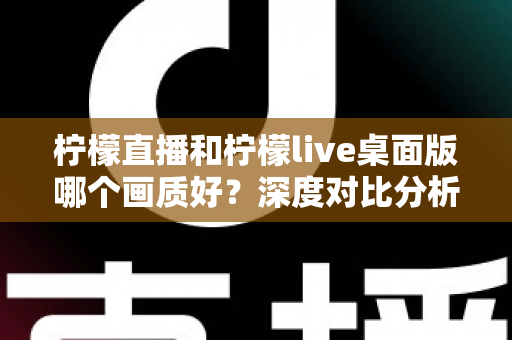柠檬直播和柠檬live桌面版哪个画质好？深度对比分析与选择指南