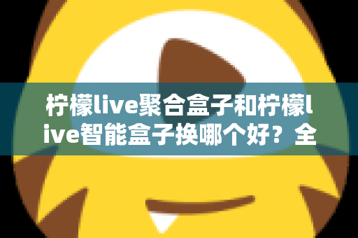 柠檬live聚合盒子和柠檬live智能盒子换哪个好?全面对比帮你选对不踩坑 柠檬live聚合盒子和柠檬live智能盒子换哪个好?全面对比帮你选对不踩坑