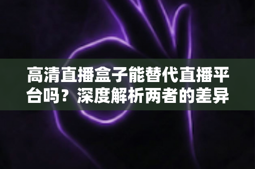 高清直播盒子能替代直播平台吗？深度解析两者的差异与选择指南