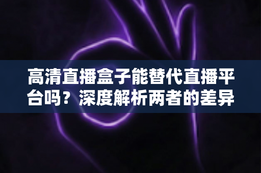 高清直播盒子能替代直播平台吗？深度解析两者的差异与选择指南