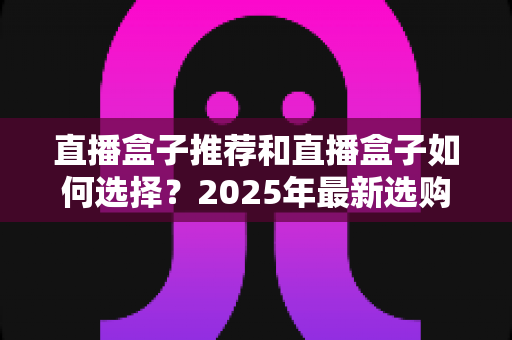直播盒子推荐和直播盒子如何选择？2025年最新选购全攻略与避坑指南