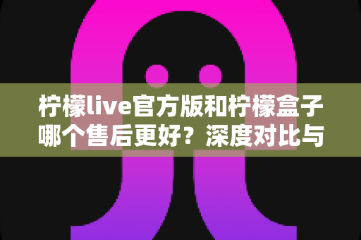 柠檬live官方版和柠檬盒子哪个售后更好？深度对比与选购全指南
