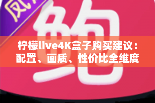 柠檬live4K盒子购买建议：配置、画质、性价比全维度解析，帮你避开选购陷阱