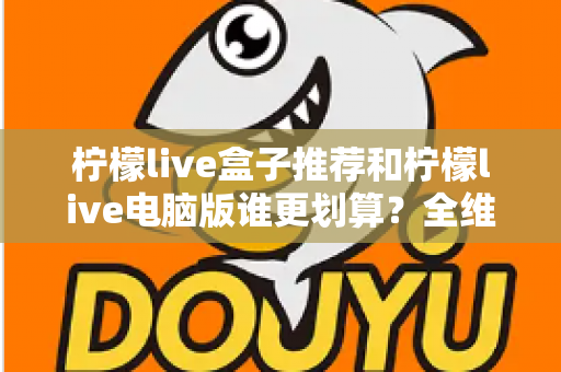 柠檬live盒子推荐和柠檬live电脑版谁更划算？全维度对比帮你选对不花冤枉钱