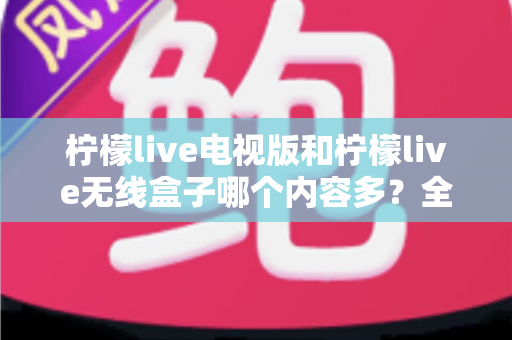 柠檬live电视版和柠檬live无线盒子哪个内容多？全方位深度对比帮你选对大屏观影方案