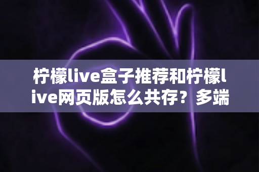 柠檬live盒子推荐和柠檬live网页版怎么共存？多端使用全攻略与设备选购实用指南