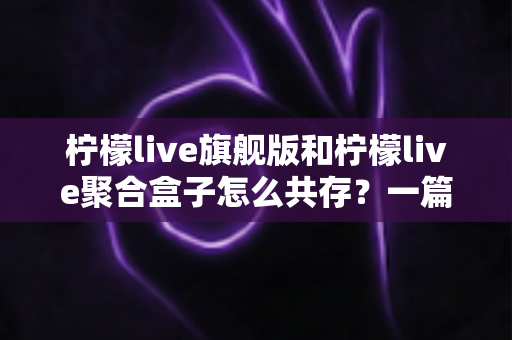 柠檬live旗舰版和柠檬live聚合盒子怎么共存？一篇文章讲透双版本安装方案