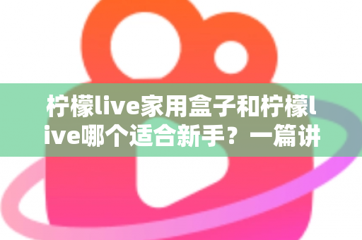 柠檬live家用盒子和柠檬live哪个适合新手？一篇讲透的新手选购指南