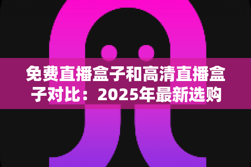 免费直播盒子和高清直播盒子对比：2025年最新选购指南，看完再买不踩坑