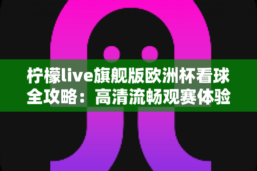柠檬live旗舰版欧洲杯看球全攻略:高清流畅观赛体验与实用技巧一站式指南 柠檬live旗舰版欧洲杯看球全攻略:高清流畅观赛体验与实用技巧一站式指南