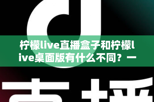 柠檬live直播盒子和柠檬live桌面版有什么不同?一文看懂两大版本差异,帮你选对工具不踩坑 柠檬live直播盒子和柠檬live桌面版有什么不同?一文看懂两大版本差异,帮你选对工具不踩坑