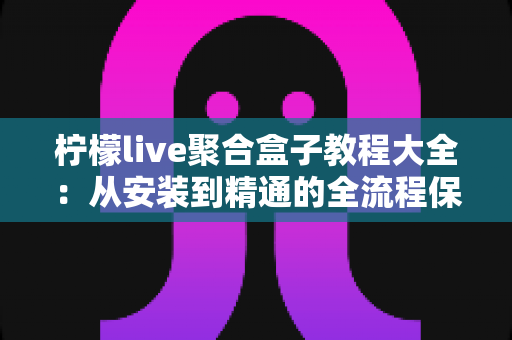 柠檬live聚合盒子教程大全:从安装到精通的全流程保姆级实用指南 柠檬live聚合盒子教程大全:从安装到精通的全流程保姆级实用指南