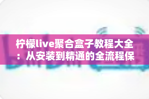 柠檬live聚合盒子教程大全：从安装到精通的全流程保姆级实用指南