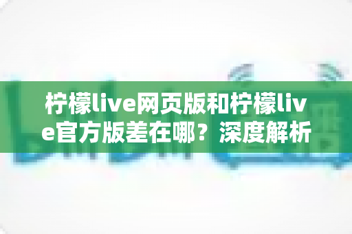 柠檬live网页版和柠檬live官方版差在哪？深度解析两大版本核心差异，帮你选对版本提升观看体验
