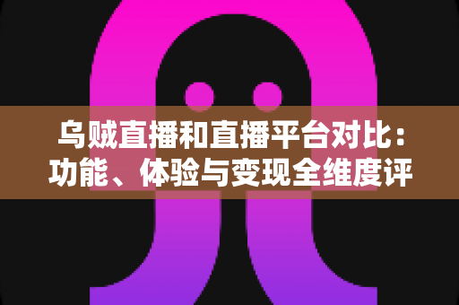 乌贼直播和直播平台对比：功能、体验与变现全维度评测，帮你找到最合适的直播平台