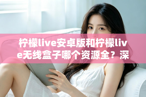 柠檬live安卓版和柠檬live无线盒子哪个资源全?深度对比解析与选购全攻略 柠檬live安卓版和柠檬live无线盒子哪个资源全?深度对比解析与选购全攻略
