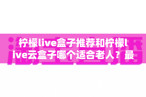 柠檬live盒子推荐和柠檬live云盒子哪个适合老人？最全选购指南助您轻松决策