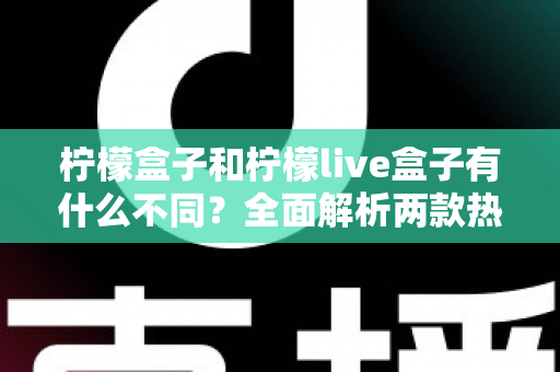 柠檬盒子和柠檬live盒子有什么不同？全面解析两款热门电视盒子的核心差异与选购攻略