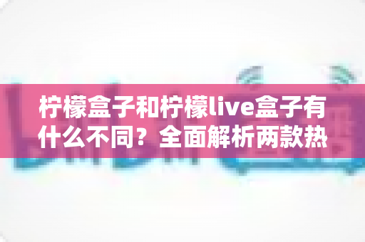 柠檬盒子和柠檬live盒子有什么不同？全面解析两款热门电视盒子的核心差异与选购攻略