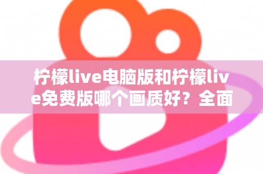 柠檬live电脑版和柠檬live免费版哪个画质好？全面对比深度解析，帮你找到最清晰的追播方式