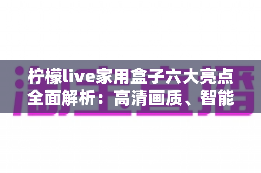 柠檬live家用盒子六大亮点全面解析：高清画质、智能语音与海量内容的家庭娱乐新选择