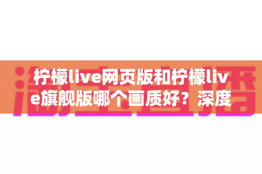 柠檬live网页版和柠檬live旗舰版哪个画质好？深度对比解析助你轻松选择