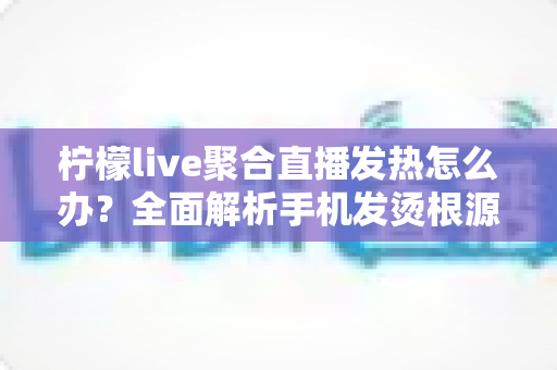 柠檬live聚合直播发热怎么办？全面解析手机发烫根源与高效降温实用指南